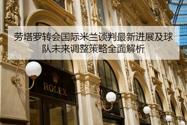 劳塔罗转会国际米兰谈判最新进展及球队未来调整策略全面解析 - AIGAME SPORTS